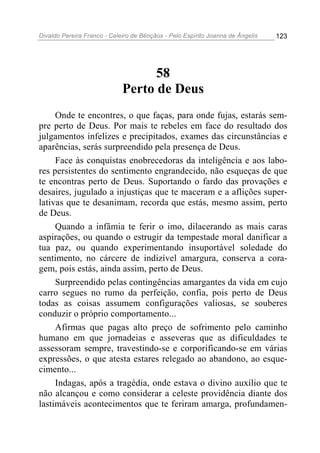 Divaldo Pereira Franco - Celeiro de Bênçãos - Pelo Espírito Joanna de Ângelis 123
58
Perto de Deus
Onde te encontres, o que faças, para onde fujas, estarás sem-
pre perto de Deus. Por mais te rebeles em face do resultado dos
julgamentos infelizes e precipitados, exames das circunstâncias e
aparências, serás surpreendido pela presença de Deus.
Face às conquistas enobrecedoras da inteligência e aos labo-
res persistentes do sentimento engrandecido, não esqueças de que
te encontras perto de Deus. Suportando o fardo das provações e
desaires, jugulado a injustiças que te maceram e a aflições super-
lativas que te desanimam, recorda que estás, mesmo assim, perto
de Deus.
Quando a infâmia te ferir o imo, dilacerando as mais caras
aspirações, ou quando o estrugir da tempestade moral danificar a
tua paz, ou quando experimentando insuportável soledade do
sentimento, no cárcere de indizível amargura, conserva a cora-
gem, pois estás, ainda assim, perto de Deus.
Surpreendido pelas contingências amargantes da vida em cujo
carro segues no rumo da perfeição, confia, pois perto de Deus
todas as coisas assumem configurações valiosas, se souberes
conduzir o próprio comportamento...
Afirmas que pagas alto preço de sofrimento pelo caminho
humano em que jornadeias e asseveras que as dificuldades te
assessoram sempre, travestindo-se e corporificando-se em várias
expressões, o que atesta estares relegado ao abandono, ao esque-
cimento...
Indagas, após a tragédia, onde estava o divino auxílio que te
não alcançou e como considerar a celeste providência diante dos
lastimáveis acontecimentos que te feriram amarga, profundamen-
 