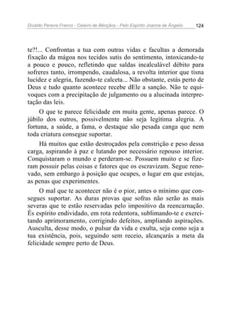 Divaldo Pereira Franco - Celeiro de Bênçãos - Pelo Espírito Joanna de Ângelis 124
te?!... Confrontas a tua com outras vidas e facultas a demorada
fixação da mágoa nos tecidos sutis do sentimento, intoxicando-te
a pouco e pouco, refletindo que saldas incalculável débito para
sofreres tanto, irrompendo, caudalosa, a revolta interior que tisna
lucidez e alegria, fazendo-te calceta... Não obstante, estás perto de
Deus e tudo quanto acontece recebe dEle a sanção. Não te equi-
voques com a precipitação de julgamento ou a alucinada interpre-
tação das leis.
O que te parece felicidade em muita gente, apenas parece. O
júbilo dos outros, possivelmente não seja legítima alegria. A
fortuna, a saúde, a fama, o destaque são pesada canga que nem
toda criatura consegue suportar.
Há muitos que estão destroçados pela constrição e peso dessa
carga, aspirando à paz e lutando por necessário repouso interior.
Conquistaram o mundo e perderam-se. Possuem muito e se fize-
ram possuir pelas coisas e fatores que os escravizam. Segue reno-
vado, sem embargo à posição que ocupes, o lugar em que estejas,
as penas que experimentes.
O mal que te acontecer não é o pior, antes o mínimo que con-
segues suportar. As duras provas que sofras não serão as mais
severas que te estão reservadas pelo impositivo da reencarnação.
És espírito endividado, em rota redentora, sublimando-te e exerci-
tando aprimoramento, corrigindo defeitos, ampliando aspirações.
Ausculta, desse modo, o pulsar da vida e exulta, seja como seja a
tua existência, pois, seguindo sem receio, alcançarás a meta da
felicidade sempre perto de Deus.
 