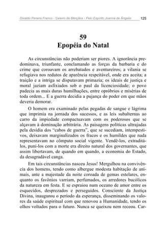 Divaldo Pereira Franco - Celeiro de Bênçãos - Pelo Espírito Joanna de Ângelis 125
59
Epopéia do Natal
As circunstâncias não poderiam ser piores. A ignorância pre-
dominava, triunfante, conclamando as forças da barbaria e do
crime que coroavam os arrebatados e aventureiros; a vilania se
refugiava nos redutos de aparência respeitável, onde era aceita; a
traição e a intriga se disputavam primazia; os ideais de justiça e
moral jaziam asfixiados sob o paul da licenciosidade; o povo
padecia as mais duras humilhações, entre opróbrios e misérias de
toda ordem... E a guerra decidia a pujança do poder em que mãos
deveria demorar.
O homem era examinado pelas pegadas de sangue e lágrima
que imprimia na jornada dos sucessos, e as leis subalternas ao
carro da impiedade compactuavam com os poderosos que se
alçavam à dominação arbitrária. As paisagens políticas ultrajadas
pela desídia dos “cabos de guerra”, que se sucediam, intempesti-
vos, deixavam marginalizados os fracos e os humildes que nada
representavam no cômputo social vigente. Vendê-los, extraditá-
los, puni-los com a morte era direito natural dos governantes, que
assim libertavam, de quando em quando, a economia do Estado,
da desagradável canga.
Em tais circunstâncias nasceu Jesus! Mergulhou na convivên-
cia dos homens, tendo como albergue modesta habitação de ani-
mais, ante a majestade da noite coroada de gemas estelares, en-
quanto os favônios varriam, perfumados, os arredores bucólicos
da natureza em festa. E se espraiou num oceano de amor entre os
esquecidos, desprezados e perseguidos. Consciente da Justiça
Divina, inaugurou o período da esperança, disseminando os valo-
res da saúde espiritual com que renovou a Humanidade, tendo os
olhos voltados para o futuro. Nunca se queixou nem receou. Car-
 