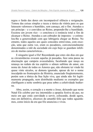 Divaldo Pereira Franco - Celeiro de Bênçãos - Pelo Espírito Joanna de Ângelis 126
regou o fardo das dores em incomparável silêncio e resignação.
Tomou das coisas simples e teceu a túnica da vitória para os que
lutassem valorosos e humildes, sem cansaço, até o fim. Atendeu a
um príncipe - e o convidou ao Reino, propondo-lhe a humildade.
Escutou um jovem rico - e concitou-o à renúncia total a fim de
alcançar o Reino. Atendeu a um cobrador de impostos - e estimu-
lou-lhe a generosidade com que lobrigaria chegar ao Reino. No
entanto, todos aqueles aos quais concedeu entrevistas, com exce-
ção, uma que outra vez, eram os pecadores, convencionalmente
denominados a ralé da sociedade em cujo bojo se guardam infeli-
zes de muitas características...
E ninguém igual a Ele! Recordando que estes são dias em que
as circunstâncias evocam aquelas já passadas, faze uma pausa na
alucinação que campeia avassaladora, facultando que nasça ou
renasça no reduto do teu espírito o sêmen sublime do amor, em
nome do Amor de todos os Amores que, não obstante ter vindo há
quase vinte séculos, se demora ignorado, apesar de ter o nome
insculpido no frontespício da História, enunciado freqüentemente,
porém sem a tônica da Sua lição viva, que ainda não foi legiti-
mamente propagada, nem distribuída mediante os exemplos que
clarifiquem a noite sombria que pesa sobre a coletividade hodier-
na.
Abre, assim, o coração e a mente a Jesus, deixando que neste
Natal Ele celebre por teu intermédio a epopéia festiva da paz, no
meio em que estás convidado a servir, colocando, desde agora,
mas em definitivo, alicerces do amanhã feliz que todos aguarda-
mos, como início da era que Ele anunciou e viveu.
 