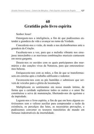 Divaldo Pereira Franco - Celeiro de Bênçãos - Pelo Espírito Joanna de Ângelis 127
60
Gratidão pelo livro espírita
Senhor Jesus!
Outorgaste-nos a inteligência, a fim de que pudéssemos en-
tender a grandeza da vida e avançar no rumo da Verdade.
Concedeste-nos a visão, de modo a nos deslumbrarmos ante a
grandeza da Criação.
Facultaste-nos a voz, para que a melodia vibrante nos ense-
jasse intercâmbio e as maviosas combinações musicais cantassem
em nossa garganta.
Doaste-nos os ouvidos com os quais participamos dos mur-
múrios e das canções vivas da Natureza, para que entesourásse-
mos belezas.
Enriqueceste-nos com as mãos, a fim de que se transformas-
sem em estrelas após o trabalho edificante e redentor.
Favoreceste-nos com os pés humildes e submissos que ser-
vem de veículos para a glória da locomoção.
Multiplicaste os sentimentos em nosso mundo íntimo, de
forma que a caridade suplantasse todos os outros e o amor lhe
constituísse a seiva de manutenção, libertando-nos do egoísmo e
da impiedade.
Legaste-nos o livro espírita, a fim de que em hora alguma es-
tivéssemos sem o valioso auxiliar para compreender a razão da
existência, os percalços das lutas, as necessárias provações, e
pudéssemos converter os tesouros transitórios do mundo em
fortunas indestrutíveis da imortalidade.
 