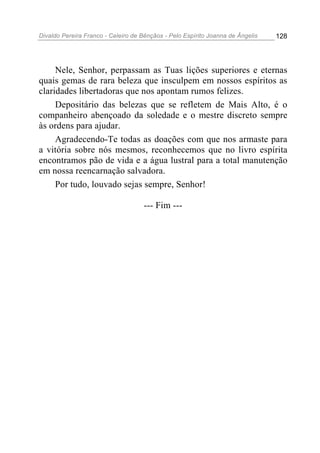 Divaldo Pereira Franco - Celeiro de Bênçãos - Pelo Espírito Joanna de Ângelis 128
Nele, Senhor, perpassam as Tuas lições superiores e eternas
quais gemas de rara beleza que insculpem em nossos espíritos as
claridades libertadoras que nos apontam rumos felizes.
Depositário das belezas que se refletem de Mais Alto, é o
companheiro abençoado da soledade e o mestre discreto sempre
às ordens para ajudar.
Agradecendo-Te todas as doações com que nos armaste para
a vitória sobre nós mesmos, reconhecemos que no livro espírita
encontramos pão de vida e a água lustral para a total manutenção
em nossa reencarnação salvadora.
Por tudo, louvado sejas sempre, Senhor!
--- Fim ---
 