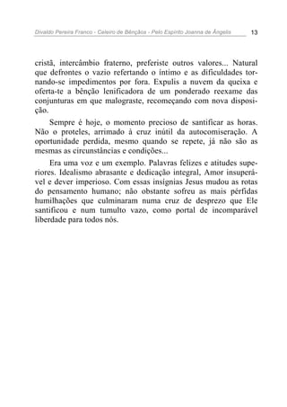 Divaldo Pereira Franco - Celeiro de Bênçãos - Pelo Espírito Joanna de Ângelis 13
cristã, intercâmbio fraterno, preferiste outros valores... Natural
que defrontes o vazio refertando o íntimo e as dificuldades tor-
nando-se impedimentos por fora. Expulis a nuvem da queixa e
oferta-te a bênção lenificadora de um ponderado reexame das
conjunturas em que malograste, recomeçando com nova disposi-
ção.
Sempre é hoje, o momento precioso de santificar as horas.
Não o proteles, arrimado à cruz inútil da autocomiseração. A
oportunidade perdida, mesmo quando se repete, já não são as
mesmas as circunstâncias e condições...
Era uma voz e um exemplo. Palavras felizes e atitudes supe-
riores. Idealismo abrasante e dedicação integral, Amor insuperá-
vel e dever imperioso. Com essas insígnias Jesus mudou as rotas
do pensamento humano; não obstante sofreu as mais pérfidas
humilhações que culminaram numa cruz de desprezo que Ele
santificou e num tumulto vazo, como portal de incomparável
liberdade para todos nós.
 