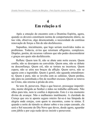 Divaldo Pereira Franco - Celeiro de Bênçãos - Pelo Espírito Joanna de Ângelis 14
4
Em relação a ti
Após a emoção do encontro com a Doutrina Espírita, agora,
quando os deveres constituem norma de comportamento diário, na
tua vida, observas, algo desencantado, a necessidade da contínua
renovação de forças a fim de não desfaleceres.
Supunhas, inicialmente, que logo seriam resolvidos todos os
problemas. Todavia, ei-los que retornam afligentes, complexos.
Dispões, porém, de recursos valiosos que não podes desconsiderar
e graças aos quais não desfalecerás.
Reflete: Quem tem fé, não se abate ante noite escura. Quem
confia, não se desespera na convulsão. Quem ama, não se debate
na desconfiança. Quem crê, não se tortura na incerteza. Quem
espera, não se atira nos braços da aflição. Quem serve, não se
agasta com a ingratidão. Quem é gentil, não aguarda entendimen-
to. Quem é puro, não se revolta com as calúnias. Quem perdoa,
não pára na caminhada a fim de recolher excusas. Quem se renova
no Cristo, não retorna à prisão do erro.
Se tens fé, persevera. Haja o que houver, prossegue impertér-
rito, mente dirigida ao Senhor e mãos no trabalho edificante. Não
olhes para trás, nem te confies à depressão. Este é o teu momento
divino de avançar. Não o malbarates inutilmente. A claridade da
Crença que ora te aponta seguro roteiro far-se-á tua lâmpada de
alegria onde estejas, com quem te encontres, como te sintas. E
quando a noite do túmulo se abater sobre o teu corpo cansado, ela
será o Sol nascente do Dia Novo que deves, desde agora, aguardar
com júbilo e por cuja razão deves insistir e perseverar.
 