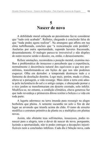 Divaldo Pereira Franco - Celeiro de Bênçãos - Pelo Espírito Joanna de Ângelis 15
5
Nascer de novo
A debilidade moral enlaçada ao pessimismo faz-te considerar
que “tudo está acabado”. Refletes, chegando à conclusão falsa de
que “nada podes agora realizar”. Na amargura que aflora em tua
alma turbilhonada, concluis que “a reencarnação está perdida”.
Anelarias por outra oportunidade, supondo haveres fracassado,
desastradamente. O malogro parece-te irreversível e não dispões
de outro recurso senão o desaire, ou, então, o desassisamento.
Refaze anotações, reconsidera a posição mental, examina me-
lhor a problemática do insucesso e perceberás que a experiência,
normalmente é decorrência natural dos equívocos a que nos per-
mitimos, transformando-se em lições de que nos não podemos
esquecer. Olha em derredor: a tempestade destroçou tudo e o
fantasma da desolação domina. Logo mais, porém, muda o clima,
altera-se a paisagem, a vida ressurge. Mais além a terra está adus-
ta pela inclemência do sol e o antigo campo, o abençoado pomar e
o rico jardim se transformaram em deserto crestado, solo infeliz.
Modifica-se, no entanto, a condição climática, chuva generosa faz
que tudo reverdeça e primavera ditosa restitui a beleza e a vida em
toda parte.
A lagarta adormece na terra imunda para ressurgir na alegre
borboleta que plaina. A semente sucumbe no solo a fim de dar
lugar ao arvoredo que triunfa acima do chão. O ramo de enxerto
modifica a estrutura primitiva da planta ou a multiplica em plantas
novas.
Assim, não obstante teus sofrimentos, insucessos, podes re-
nascer para a alegria, tens o dever de nascer de novo, porquanto,
luzindo a oportunidade, não te podes entregar a decepções injusti-
ficáveis nem a conclusões infelizes. Cada dia é bênção nova, cada
 