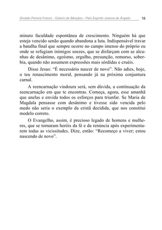 Divaldo Pereira Franco - Celeiro de Bênçãos - Pelo Espírito Joanna de Ângelis 16
minuto faculdade espontânea de crescimento. Ninguém há que
esteja vencido senão quando abandona a luta. Indispensável travar
a batalha final que sempre ocorre no campo imenso do próprio eu
onde se refugiam inimigos soezes, que se disfarçam com as alcu-
nhas de desânimo, egoísmo, orgulho, presunção, remorso, sober-
bia, quando não assumem expressões mais sórdidas e cruéis.
Disse Jesus: “É necessário nascer de novo”. Não adies, hoje,
o teu renascimento moral, pensando já na próxima conjuntura
carnal.
A reencarnação vindoura será, sem dúvida, a continuação da
reencarnação em que te encontras. Começa, agora, esse amanhã
que anelas e envida todos os esforços para triunfar. Se Maria de
Magdala pensasse com desânimo e tivesse sido vencida pelo
medo não seria o exemplo da cristã decidida, que nos constitui
modelo correto.
O Evangelho, assim, é precioso legado de homens e mulhe-
res, que se tornaram heróis da fé e da renúncia após experimenta-
rem todas as vicissitudes. Dize, então: “Recomeço a viver; estou
nascendo de novo”.
 