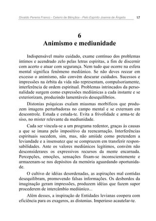 Divaldo Pereira Franco - Celeiro de Bênçãos - Pelo Espírito Joanna de Ângelis 17
6
Animismo e mediunidade
Indispensável muito cuidado, exame contínuo dos problemas
íntimos e acendrado zelo pelas letras espíritas, a fim de discernir
com acerto e atuar com segurança. Nem tudo que ocorre na esfera
mental significa fenômeno mediúnico. Se não deves recear em
excesso o animismo, não convém descurar cuidados. Sucessos e
impressões na órbita da vida não representam, compulsoriamente,
interferência de ordem espiritual. Problemas intrincados da perso-
nalidade surgem como expressões mediúnicas a cada instante e se
exteriorizam, produzindo lamentáveis desequilíbrios.
Distonias psíquicas exalam miasmas morbíficos que produ-
zem imagens perturbadoras no campo mental e se externam em
descontrole. Estuda e estuda-te. Evita a frivolidade e arma-te de
siso, no mister relevante da mediunidade.
Cada ser vincula-se a um programa redentor, graças às causas
a que se imana pelo impositivo da reencarnação. Interferências
espirituais sucedem, sim, mas, não amiúde como pretendem a
leviandade e a insensatez que se comprazem em transferir respon-
sabilidades. Ante os valores mediúnicos legítimos, convém não
desconsiderares os expressivos recursos da mente encarnada.
Percepções, emoções, sensações fixam-se inconscientemente e
armazenam-se nos depósitos da memória aguardando oportunida-
de.
O cultivo de idéias desordenadas, as aspirações mal contidas
desequilibram, promovendo falsas informações. Os desbordos da
imaginação geram impressões, produzem idéias que fazem supor
procederem de intercâmbio mediúnico...
Além desses, a inspiração de Entidades levianas coopera com
eficiência para os exageros, as distonias. Imperioso acautelar-te.
 