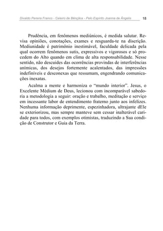 Divaldo Pereira Franco - Celeiro de Bênçãos - Pelo Espírito Joanna de Ângelis 18
Prudência, em fenômenos mediúnicos, é medida salutar. Re-
visa opiniões, conotações, exames e resguarda-te na discrição.
Mediunidade é patrimônio inestimável, faculdade delicada pela
qual ocorrem fenômenos sutis, expressivos e vigorosos e só pro-
cedem do Alto quando em clima de alta responsabilidade. Nesse
sentido, não descuides das ocorrências provindas de interferências
anímicas, dos desejos fortemente acalentados, das impressões
indefiníveis e desconexas que ressumam, engendrando comunica-
ções inexatas.
Acalma a mente e harmoniza o “mundo interior”. Jesus, o
Excelente Médium de Deus, lecionou com incomparável sabedo-
ria a metodologia a seguir: oração e trabalho, meditação e serviço
em incessante labor de entendimento fraterno junto aos infelizes.
Nenhuma informação deprimente, espezinhadora, ultrajante dEle
se exteriorizou, mas sempre manteve sem cessar inalterável cari-
dade para todos, com exemplos otimistas, traduzindo a Sua condi-
ção de Construtor e Guia da Terra.
 