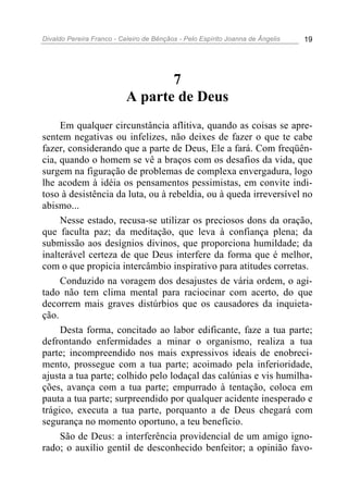 Divaldo Pereira Franco - Celeiro de Bênçãos - Pelo Espírito Joanna de Ângelis 19
7
A parte de Deus
Em qualquer circunstância aflitiva, quando as coisas se apre-
sentem negativas ou infelizes, não deixes de fazer o que te cabe
fazer, considerando que a parte de Deus, Ele a fará. Com freqüên-
cia, quando o homem se vê a braços com os desafios da vida, que
surgem na figuração de problemas de complexa envergadura, logo
lhe acodem à idéia os pensamentos pessimistas, em convite indi-
toso à desistência da luta, ou à rebeldia, ou à queda irreversível no
abismo...
Nesse estado, recusa-se utilizar os preciosos dons da oração,
que faculta paz; da meditação, que leva à confiança plena; da
submissão aos desígnios divinos, que proporciona humildade; da
inalterável certeza de que Deus interfere da forma que é melhor,
com o que propicia intercâmbio inspirativo para atitudes corretas.
Conduzido na voragem dos desajustes de vária ordem, o agi-
tado não tem clima mental para raciocinar com acerto, do que
decorrem mais graves distúrbios que os causadores da inquieta-
ção.
Desta forma, concitado ao labor edificante, faze a tua parte;
defrontando enfermidades a minar o organismo, realiza a tua
parte; incompreendido nos mais expressivos ideais de enobreci-
mento, prossegue com a tua parte; acoimado pela inferioridade,
ajusta a tua parte; colhido pelo lodaçal das calúnias e vis humilha-
ções, avança com a tua parte; empurrado à tentação, coloca em
pauta a tua parte; surpreendido por qualquer acidente inesperado e
trágico, executa a tua parte, porquanto a de Deus chegará com
segurança no momento oportuno, a teu benefício.
São de Deus: a interferência providencial de um amigo igno-
rado; o auxílio gentil de desconhecido benfeitor; a opinião favo-
 