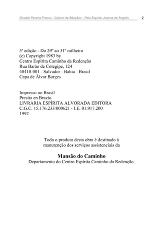 Divaldo Pereira Franco - Celeiro de Bênçãos - Pelo Espírito Joanna de Ângelis 2
5ª edição - Do 29º ao 31º milheiro
(c) Copyright 1983 by
Centro Espírita Caminho da Redenção
Rua Barão de Cotegipe, 124
40410-001 - Salvador - Bahia - Brasil
Capa de Álvar Borges
Impresso no Brasil
Presita en Brazio
LIVRARIA ESPÍRITA ALVORADA EDITORA
C.G.C. 15.176.233/000621 - I.E. 01.917.200
1992
Todo o produto desta obra é destinado à
manutenção dos serviços assistenciais da
Mansão do Caminho
Departamento do Centro Espírita Caminho da Redenção.
 