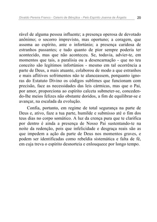 Divaldo Pereira Franco - Celeiro de Bênçãos - Pelo Espírito Joanna de Ângelis 20
rável de alguma pessoa influente; a presença operosa de devotado
anônimo; o socorro imprevisto, mas oportuno; a coragem, que
assoma ao espírito, ante o infortúnio; a presença caridosa de
estranhos passantes; e tudo quanto de pior sempre poderia ter
acontecido, mas que não aconteceu. Se, todavia, advier-te, em
momentos que tais, a paralisia ou a desencarnação - que no teu
conceito são legítimos infortúnios - mesmo em tal ocorrência a
parte de Deus, a mais atuante, colaborou de modo a que estranhos
e mais aflitivos sofrimentos não te alanceassem, porquanto igno-
ras do Estatuto Divino os códigos sublimes que funcionam com
precisão, face as necessidades das leis cármicas, mas que o Pai,
por amor, proporciona ao espírito calceta submeter-se, conceden-
do-lhe meios felizes não obstante doridos, a fim de equilibrar-se e
avançar, na escalada da evolução.
Confia, portanto, em regime de total segurança na parte de
Deus e, ativo, faze a tua parte, humilde e submisso até o fim dos
teus dias no corpo somático. A luz da crença pura que te clarifica
por dentro é ainda a presença de Nosso Pai sustentando-te na
noite da redenção, pois que infelicidade e desgraça reais são as
que impedem a ação da parte de Deus nos momentos graves, e
podem ser identificadas como rebeldia sistemática e falta de fé,
em cuja treva o espírito desnorteia e enlouquece por longo tempo.
 