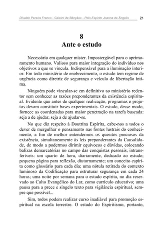 Divaldo Pereira Franco - Celeiro de Bênçãos - Pelo Espírito Joanna de Ângelis 21
8
Ante o estudo
Necessário em qualquer mister. Impostergável para o aprimo-
ramento humano. Valioso para maior integração do indivíduo nos
objetivos a que se vincula. Indispensável para a iluminação interi-
or. Em todo ministério de enobrecimento, o estudo tem regime de
urgência como diretriz de segurança e veículo de libertação ínti-
ma.
Ninguém pode vincular-se em definitivo ao ministério reden-
tor sem conhecer as razões preponderantes da existência espiritu-
al. Evidente que antes de qualquer realização, programas e proje-
tos devam constituir bases experimentais. O estudo, desse modo,
fornece as coordenadas para maior penetração na tarefa buscada:
seja a de ajudar, seja a de ajudar-se.
No que diz respeito à Doutrina Espírita, cabe-nos a todos o
dever de mergulhar o pensamento nas fontes lustrais do conheci-
mento, a fim de melhor entendermos os quesitos preciosos da
existência, simultaneamente às leis preponderantes da Causalida-
de, de modo a podermos dirimir equívocos e dúvidas, colocando
balizas demarcatórias no campo das conquistas pessoais, intrans-
feríveis: um quarto de hora, diariamente, dedicado ao estudo;
pequena página para reflexão, diuturnamente; um conceito espíri-
ta como glossário para cada dia; uma nótula retirada do contexto
luminoso da Codificação para estruturar segurança em cada 24
horas; uma noite por semana para o estudo espírita, no dia reser-
vado ao Culto Evangélico do Lar, como currículo educativo; uma
pausa para a prece e singelo texto para vigilância espiritual, sem-
pre que possível...
Sim, todos podem realizar curso inadiável para promoção es-
piritual na escola terrestre. O estudo do Espiritismo, portanto,
 