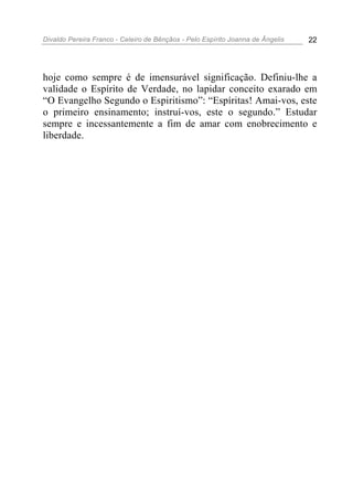 Divaldo Pereira Franco - Celeiro de Bênçãos - Pelo Espírito Joanna de Ângelis 22
hoje como sempre é de imensurável significação. Definiu-lhe a
validade o Espírito de Verdade, no lapidar conceito exarado em
“O Evangelho Segundo o Espiritismo”: “Espíritas! Amai-vos, este
o primeiro ensinamento; instruí-vos, este o segundo.” Estudar
sempre e incessantemente a fim de amar com enobrecimento e
liberdade.
 