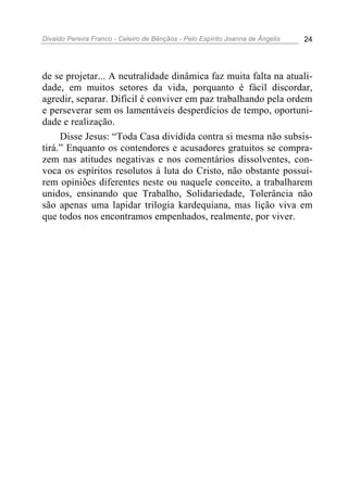 Divaldo Pereira Franco - Celeiro de Bênçãos - Pelo Espírito Joanna de Ângelis 24
de se projetar... A neutralidade dinâmica faz muita falta na atuali-
dade, em muitos setores da vida, porquanto é fácil discordar,
agredir, separar. Difícil é conviver em paz trabalhando pela ordem
e perseverar sem os lamentáveis desperdícios de tempo, oportuni-
dade e realização.
Disse Jesus: “Toda Casa dividida contra si mesma não subsis-
tirá.” Enquanto os contendores e acusadores gratuitos se compra-
zem nas atitudes negativas e nos comentários dissolventes, con-
voca os espíritos resolutos à luta do Cristo, não obstante possuí-
rem opiniões diferentes neste ou naquele conceito, a trabalharem
unidos, ensinando que Trabalho, Solidariedade, Tolerância não
são apenas uma lapidar trilogia kardequiana, mas lição viva em
que todos nos encontramos empenhados, realmente, por viver.
 
