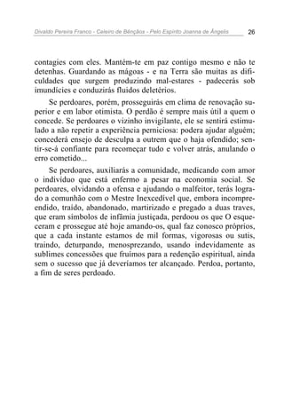 Divaldo Pereira Franco - Celeiro de Bênçãos - Pelo Espírito Joanna de Ângelis 26
contagies com eles. Mantém-te em paz contigo mesmo e não te
detenhas. Guardando as mágoas - e na Terra são muitas as difi-
culdades que surgem produzindo mal-estares - padecerás sob
imundícies e conduzirás fluidos deletérios.
Se perdoares, porém, prosseguirás em clima de renovação su-
perior e em labor otimista. O perdão é sempre mais útil a quem o
concede. Se perdoares o vizinho invigilante, ele se sentirá estimu-
lado a não repetir a experiência perniciosa: podera ajudar alguém;
concederá ensejo de desculpa a outrem que o haja ofendido; sen-
tir-se-á confiante para recomeçar tudo e volver atrás, anulando o
erro cometido...
Se perdoares, auxiliarás a comunidade, medicando com amor
o indivíduo que está enfermo a pesar na economia social. Se
perdoares, olvidando a ofensa e ajudando o malfeitor, terás logra-
do a comunhão com o Mestre Inexcedível que, embora incompre-
endido, traído, abandonado, martirizado e pregado a duas traves,
que eram símbolos de infâmia justiçada, perdoou os que O esque-
ceram e prossegue até hoje amando-os, qual faz conosco próprios,
que a cada instante estamos de mil formas, vigorosas ou sutis,
traindo, deturpando, menosprezando, usando indevidamente as
sublimes concessões que fruímos para a redenção espiritual, ainda
sem o sucesso que já deveríamos ter alcançado. Perdoa, portanto,
a fim de seres perdoado.
 