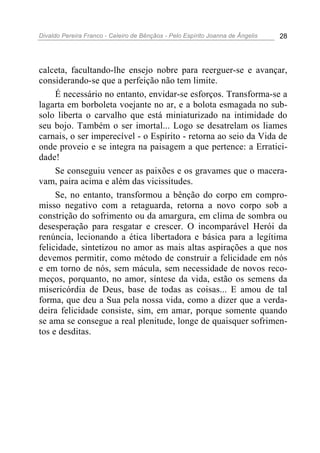 Divaldo Pereira Franco - Celeiro de Bênçãos - Pelo Espírito Joanna de Ângelis 28
calceta, facultando-lhe ensejo nobre para reerguer-se e avançar,
considerando-se que a perfeição não tem limite.
É necessário no entanto, envidar-se esforços. Transforma-se a
lagarta em borboleta voejante no ar, e a bolota esmagada no sub-
solo liberta o carvalho que está miniaturizado na intimidade do
seu bojo. Também o ser imortal... Logo se desatrelam os liames
carnais, o ser imperecível - o Espírito - retorna ao seio da Vida de
onde proveio e se integra na paisagem a que pertence: a Erratici-
dade!
Se conseguiu vencer as paixões e os gravames que o macera-
vam, paira acima e além das vicissitudes.
Se, no entanto, transformou a bênção do corpo em compro-
misso negativo com a retaguarda, retorna a novo corpo sob a
constrição do sofrimento ou da amargura, em clima de sombra ou
desesperação para resgatar e crescer. O incomparável Herói da
renúncia, lecionando a ética libertadora e básica para a legítima
felicidade, sintetizou no amor as mais altas aspirações a que nos
devemos permitir, como método de construir a felicidade em nós
e em torno de nós, sem mácula, sem necessidade de novos reco-
meços, porquanto, no amor, síntese da vida, estão os semens da
misericórdia de Deus, base de todas as coisas... E amou de tal
forma, que deu a Sua pela nossa vida, como a dizer que a verda-
deira felicidade consiste, sim, em amar, porque somente quando
se ama se consegue a real plenitude, longe de quaisquer sofrimen-
tos e desditas.
 