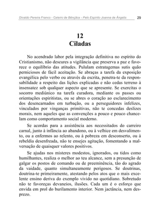 Divaldo Pereira Franco - Celeiro de Bênçãos - Pelo Espírito Joanna de Ângelis 29
12
Ciladas
No acendrado labor pela integração definitiva no espírito do
Cristianismo, não descures a vigilância que preserva a paz e favo-
rece o equilíbrio das atitudes. Pululam estratagemas sutis quão
perniciosos de fácil aceitação. Se abraças a tarefa da exposição
evangélica pelo verbo ou através da escrita, penetra-te da respon-
sabilidade a respeito das lições explicadas e não cedas terreno à
insensatez sob qualquer aspecto que se apresente. Se exercitas o
socorro mediúnico na tarefa curadora, mediante os passes ou
orientações espiritistas, ou se abres o coração ao esclarecimento
dos desencarnados em turbação, ou a perseguidores infelizes,
vinculados por vinganças primitivas, não te concedas deslizes
morais, nem aqueles que as convenções a pouco e pouco chance-
lam como comportamento social moderno.
Se acordas para a assistência aos necessitados do carreiro
carnal, junto à infância ao abandono, ou à velhice em desvalimen-
to, ou a enfermos ao relento, ou à pobreza em desconserto, ou à
rebeldia desenfreada, não te ensejes agitação, fomentando a mal-
versação de quaisquer valores positivos.
Se ajudas nos misteres modestos, ignorados, ou tidos como
humilhantes, realiza o melhor ao teu alcance, sem a presunção de
galgar os postos de comando ou de preeminência, tão do agrado
da vaidade, quanto simultaneamente perigosos. Se doutrinas,
doutrina-te primeiramente, atestando pelos atos que o mais exce-
lente ensino deriva do exemplo vivido no quotidiano. Sobretudo
não te favoreças devaneios, ilusões. Cada um é o esforço que
envida em prol do burilamento interior. Nem jactância, nem des-
prezo.
 