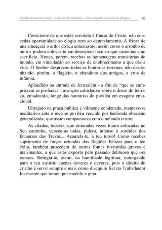 Divaldo Pereira Franco - Celeiro de Bênçãos - Pelo Espírito Joanna de Ângelis 30
Consciente de que estás servindo à Causa do Cristo, não con-
cedas oportunidade ao elogio nem ao depreciamento. A frieza de
uns ameaçará o ardor do teu entusiasmo, assim como o arroubo de
outros poderá colocar-te em desespero face ao que sustentas com
sacrifício. Nunca, porém, recebas as homenagens transitórias do
mundo, em vinculação ao serviço de enobrecimento a que dás a
vida. O Senhor desprezou todas as honrarias terrenas, não desde-
nhando, porém, o flagício, o abandono dos amigos, a cruz de
infâmia.
Aplaudido na entrada de Jerusalém - a fim de “que se cum-
prissem as profecias”, avançou cabisbaixo sobre o dorso do burri-
co, emudecido, longe das honrarias do poviléu em exagero emo-
cional.
Ultrajado na praça pública e vilmente condenado, manteve-se
meditativo ante o mesmo poviléu vencido por hedionda obsessão
generalizada, que assim compactuava com o nefando crime.
As ciladas, todavia, que reiteradas vezes foram colocadas no
Seu caminho, venceu-as todas, pulcro, infenso à sordidez dos
fatanazes das Trevas... Acautela-te, a teu turno! Como recebes
suprimento de forças oriundas das Regiões Felizes para o teu
êxito, também procedem de outras fontes investidas graves e
malsinantes, a que estás exposto pelo passado delituoso que ora
reparas. Refugia-te, assim, na humildade legítima, outorgando
para o teu espírito apenas deveres e deveres, pois o direito do
cristão é servir sempre e mais como discípulo fiel do Trabalhador
Incessante que tomou por modelo e guia.
 