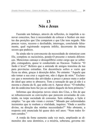 Divaldo Pereira Franco - Celeiro de Bênçãos - Pelo Espírito Joanna de Ângelis 31
13
Nós e Jesus
Fazendo um balanço, através de reflexões, és impelido a re-
novar conceitos, face à necessidade de colocar o Senhor em mui-
tas das posições que Lhe competem e que Lhe tens negado. Não
poucas vezes, receoso e desiludido, interrogas, concluindo falsa-
mente, qual registrando resposta infeliz, decorrente da íntima
secura que padeces.
Se ainda não te convenceste da necessidade de sintonizar com
Ele, completa os raciocínios, pondo-O presente e notarás diferen-
ças. Mencionas cansaço e desequilíbrio como carga que se sobre-
põe, esmagadora, quase te conduzindo ao fracasso. Todavia: “O
fardo é leve!” Referes que a amizade de amigos transitou da tua
para províncias estranhas. Em decorrência sofres o vazio que
ficou na alma, graças à deserção deles. No entanto: “Aquele que
não tomar a sua cruz e seguir-me, não é digno de mim.” Esclare-
ces que a monotonia das atividades a pouco e pouco mata o ardor
do ideal que antes te abrasava. Tens a sensação de que já não é a
mesma a chama da fé, que ardia em ti. Apesar disso: “O trabalha-
dor da undécima hora faz jus ao salário daquele da hora primeira.”
Informas que desejarias novos sinais dos Céus, a fim de que
se robustecessem as convicções que parecem esvaziadas de con-
teúdo, na torpe sociedade de consumo. Sem embargo, a lição é
simples: “os que não viram e creram.” Minado por enfermidades
insistentes que te roubam a vitalidade, inquires: “Onde o auxílio
divino, na direção das minhas necessidades?” Não obstante, a
resposta está enunciada há quase dois mil anos: “Nem todos fo-
ram curados.”
A ronda da fome aumenta cada vez mais, ampliando as di-
mensões dos seus domínios, e a miséria, soberana, governa mi-
 