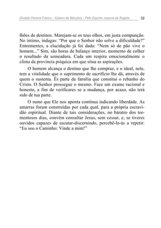 Divaldo Pereira Franco - Celeiro de Bênçãos - Pelo Espírito Joanna de Ângelis 32
lhões de destinos. Marejam-se os teus olhos, em justa compunção.
No íntimo, indagas: “Por que o Senhor não solve a dificuldade?”
Entrementes, a elucidação já foi dada: “Nem só de pão vive o
homem...” Sim, são horas de balanço interior, momento de colher
o resultado da semeadura. Cada um respira emocionalmente o
clima da província psíquica em que situa as aspirações.
O homem alcança o destino que lhe compraz, e o ideal, nele,
tem a vitalidade que o suprimento de sacrifício lhe dá, através de
quem o sustenta. És parte da família que constitui o rebanho do
Cristo. O Senhor prossegue o mesmo. Faze um exame racional e
honesto, a fim de verificares se a mudança, por acaso, não terá
sido de tua parte.
O rumo que Ele nos aponta continua indicando liberdade. As
amarras foram construídas por cada qual, para a própria escravi-
dão espiritual. Diante de tais considerações, no báratro dos tor-
mentosos dias, convém consultar Jesus, sem cessar, e, se tiveres
ouvidos capazes de escutar-discernindo, percebê-lo-ás a repetir:
“Eu sou o Caminho: Vinde a mim!”
 
