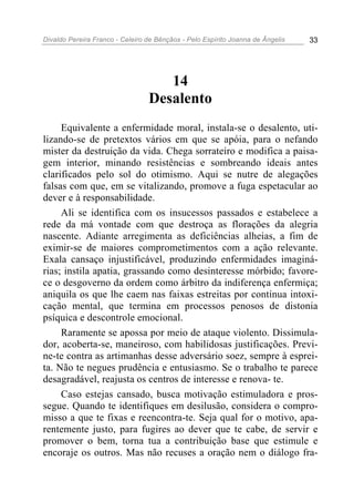Divaldo Pereira Franco - Celeiro de Bênçãos - Pelo Espírito Joanna de Ângelis 33
14
Desalento
Equivalente a enfermidade moral, instala-se o desalento, uti-
lizando-se de pretextos vários em que se apóia, para o nefando
mister da destruição da vida. Chega sorrateiro e modifica a paisa-
gem interior, minando resistências e sombreando ideais antes
clarificados pelo sol do otimismo. Aqui se nutre de alegações
falsas com que, em se vitalizando, promove a fuga espetacular ao
dever e à responsabilidade.
Ali se identifica com os insucessos passados e estabelece a
rede da má vontade com que destroça as florações da alegria
nascente. Adiante arregimenta as deficiências alheias, a fim de
eximir-se de maiores comprometimentos com a ação relevante.
Exala cansaço injustificável, produzindo enfermidades imaginá-
rias; instila apatia, grassando como desinteresse mórbido; favore-
ce o desgoverno da ordem como árbitro da indiferença enfermiça;
aniquila os que lhe caem nas faixas estreitas por contínua intoxi-
cação mental, que termina em processos penosos de distonia
psíquica e descontrole emocional.
Raramente se apossa por meio de ataque violento. Dissimula-
dor, acoberta-se, maneiroso, com habilidosas justificações. Previ-
ne-te contra as artimanhas desse adversário soez, sempre à esprei-
ta. Não te negues prudência e entusiasmo. Se o trabalho te parece
desagradável, reajusta os centros de interesse e renova- te.
Caso estejas cansado, busca motivação estimuladora e pros-
segue. Quando te identifiques em desilusão, considera o compro-
misso a que te fixas e reencontra-te. Seja qual for o motivo, apa-
rentemente justo, para fugires ao dever que te cabe, de servir e
promover o bem, torna tua a contribuição base que estimule e
encoraje os outros. Mas não recuses a oração nem o diálogo fra-
 