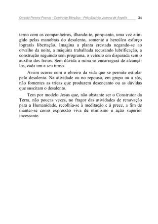 Divaldo Pereira Franco - Celeiro de Bênçãos - Pelo Espírito Joanna de Ângelis 34
terno com os companheiros, ilhando-te, porquanto, uma vez atin-
gido pelas manobras do desalento, somente a hercúleo esforço
lograrás libertação. Imagina a planta crestada negando-se ao
orvalho da noite, a máquina trabalhada recusando lubrificação, a
construção seguindo sem programa, o veículo em disparada sem o
auxílio dos freios. Sem dúvida a ruína se encarregará de alcançá-
los, cada um a seu turno.
Assim ocorre com o obreiro da vida que se permite estiolar
pelo desalento. Na atividade ou no repouso, em grupo ou a sós,
não fomentes as tricas que produzem desencanto ou as dúvidas
que suscitam o desalento.
Tem por modelo Jesus que, não obstante ser o Construtor da
Terra, não poucas vezes, no fragor das atividades de renovação
para a Humanidade, recolhia-se à meditação e à prece, a fim de
manter-se como expressão viva de otimismo e ação superior
incessante.
 