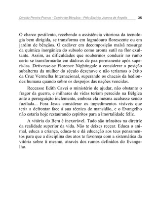 Divaldo Pereira Franco - Celeiro de Bênçãos - Pelo Espírito Joanna de Ângelis 36
O charco pestilento, recebendo a assistência vitoriosa da tecnolo-
gia bem dirigida, se transforma em logradouro florescente ou em
jardim de bênçãos. O cadáver em decomposição malsã ressurge
da química inorgânica do subsolo como aroma sutil na flor exul-
tante. Assim, as dificuldades que soubermos conduzir no rumo
certo se transformarão em dádivas de paz permanente após supe-
rá-las. Detivesse-se Florence Nightingale a considerar a posição
subalterna da mulher do século dezenove e não teríamos o êxito
da Cruz Vermelha Internacional, superando os chacais da hedion-
dez humana quando sobre os despojos das nações vencidas.
Receasse Edith Cavei o ministério de ajudar, não obstante o
fragor da guerra, e milhares de vidas teriam perecido na Bélgica
ante a perseguição inclemente, embora ela mesma acabasse sendo
fuzilada... Fora Jesus considerar os impedimentos visíveis que
teria a defrontar face à sua técnica de mansidão, e o Evangelho
não estaria hoje restaurando espíritos para a imortalidade feliz.
A vitória do Bem é inexorável. Tudo são trânsitos na diretriz
da realidade superior da vida. Não te deixes recear. Educa o ani-
mal, educa a criança, educa-te e dá educação aos teus pensamen-
tos para que a disciplina dos atos te favoreça com a sistemática da
vitória sobre ti mesmo, através dos rumos definidos do Evange-
lho.
 