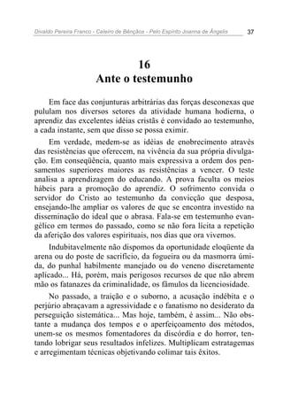 Divaldo Pereira Franco - Celeiro de Bênçãos - Pelo Espírito Joanna de Ângelis 37
16
Ante o testemunho
Em face das conjunturas arbitrárias das forças desconexas que
pululam nos diversos setores da atividade humana hodierna, o
aprendiz das excelentes idéias cristãs é convidado ao testemunho,
a cada instante, sem que disso se possa eximir.
Em verdade, medem-se as idéias de enobrecimento através
das resistências que oferecem, na vivência da sua própria divulga-
ção. Em conseqüência, quanto mais expressiva a ordem dos pen-
samentos superiores maiores as resistências a vencer. O teste
analisa a aprendizagem do educando. A prova faculta os meios
hábeis para a promoção do aprendiz. O sofrimento convida o
servidor do Cristo ao testemunho da convicção que desposa,
ensejando-lhe ampliar os valores de que se encontra investido na
disseminação do ideal que o abrasa. Fala-se em testemunho evan-
gélico em termos do passado, como se não fora lícita a repetição
da aferição dos valores espirituais, nos dias que ora vivemos.
Indubitavelmente não dispomos da oportunidade eloqüente da
arena ou do poste de sacrifício, da fogueira ou da masmorra úmi-
da, do punhal habilmente manejado ou do veneno discretamente
aplicado... Há, porém, mais perigosos recursos de que não abrem
mão os fatanazes da criminalidade, os fâmulos da licenciosidade.
No passado, a traição e o suborno, a acusação indébita e o
perjúrio abraçavam a agressividade e o fanatismo no desiderato da
perseguição sistemática... Mas hoje, também, é assim... Não obs-
tante a mudança dos tempos e o aperfeiçoamento dos métodos,
unem-se os mesmos fomentadores da discórdia e do horror, ten-
tando lobrigar seus resultados infelizes. Multiplicam estratagemas
e arregimentam técnicas objetivando colimar tais êxitos.
 