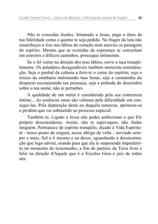 Divaldo Pereira Franco - Celeiro de Bênçãos - Pelo Espírito Joanna de Ângelis 38
Não te concedas ilusões. Irmanado a Jesus, paga o ônus da
tua fidelidade como e quanto te seja pedido. No fragor da luta não
emurcheças o riso nos lábios do coração nem anuvies as paisagens
do espírito. Mesmo que as avenidas da esperança se convertam
em estreitos e difíceis caminhos, prossegue intimorato.
Se o fel verter na direção dos teus lábios, sorve a taça tranqüi-
lamente. Os paladares desagradáveis também merecem considera-
ção. Seja o punhal da calúnia a ferir-te o cerne do espírito, seja o
tóxico da zombaria malsinando tuas horas, seja a carantonha do
desprezo esconjurando tua presença, seja a pedrada do descrédito
sobre o teu nome, não te perturbes.
A qualidade de um metal é considerada pela sua contextura
íntima... As essências raras são valiosas pela dificuldade em con-
segui-las. Pela depuração desta ou daquela natureza, aprimora-se
o produto que vai submetido ao processo especial.
Também tu. Ligado a Jesus não podes ambicionar o que Ele
próprio desconsiderou. Assim, não te equivoques, não iludas
ninguém. Permanece de espírito tranqüilo, alçado à Vida Espiritu-
al - nosso ponto de origem, nosso abrigo de volta - servindo sem-
pre e mais, fiel a ti mesmo e ao dever, aguardando a desencarna-
ção que logo advirá, orando para que ela te surpreenda impertérri-
to no momento do testemunho, a fim de partires da Terra livre e
feliz na direção d'Aquele que é o Excelso Guia e juiz de todos
nós.
 