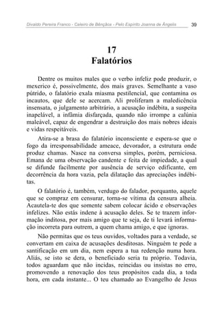 Divaldo Pereira Franco - Celeiro de Bênçãos - Pelo Espírito Joanna de Ângelis 39
17
Falatórios
Dentre os muitos males que o verbo infeliz pode produzir, o
mexerico é, possivelmente, dos mais graves. Semelhante a vaso
pútrido, o falatório exala miasma pestilencial, que contamina os
incautos, que dele se acercam. Ali proliferam a maledicência
insensata, o julgamento arbitrário, a acusação indébita, a suspeita
inapelável, a infâmia disfarçada, quando não irrompe a calúnia
maleável, capaz de engendrar a destruição dos mais nobres ideais
e vidas respeitáveis.
Atira-se a brasa do falatório inconsciente e espera-se que o
fogo da irresponsabilidade ameace, devorador, a estrutura onde
produz chamas. Nasce na conversa simples, porém, perniciosa.
Emana de uma observação candente e feita de impiedade, a qual
se difunde facilmente por ausência de serviço edificante, em
decorrência da hora vazia, pela dilatação das apreciações indébi-
tas.
O falatório é, também, verdugo do falador, porquanto, aquele
que se compraz em censurar, torna-se vítima da censura alheia.
Acautela-te dos que somente sabem colocar ácido e observações
infelizes. Não estás indene à acusação deles. Se te trazem infor-
mação inditosa, por mais amigo que te seja, de ti levará informa-
ção incorreta para outrem, a quem chama amigo, e que ignoras.
Não permitas que os teus ouvidos, voltados para a verdade, se
convertam em caixa de acusações desditosas. Ninguém te pede a
santificação em um dia, nem espera a tua redenção numa hora.
Aliás, se isto se dera, o beneficiado seria tu próprio. Todavia,
todos aguardam que não incidas, reincidas ou insistas no erro,
promovendo a renovação dos teus propósitos cada dia, a toda
hora, em cada instante... O teu chamado ao Evangelho de Jesus
 