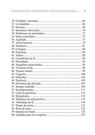 Divaldo Pereira Franco - Celeiro de Bênçãos - Pelo Espírito Joanna de Ângelis 4
30 Caridade e presença.............................................................. 64
31 Leviandades ......................................................................... 66
32 Sucesso................................................................................. 68
33 Incerteza e descrença............................................................ 70
34 Problemas no matrimônio..................................................... 72
35 Serão consolados.................................................................. 75
36 Agredido .............................................................................. 77
37 Amor fraternal...................................................................... 79
38 Zombaria.............................................................................. 81
39 Coragem............................................................................... 84
40 Expiação............................................................................... 86
41 Afetos................................................................................... 88
42 O problema da fé.................................................................. 90
43 Docilidade............................................................................ 92
44 Negadores necessitados........................................................ 94
45 Vivência cristã...................................................................... 96
46 Transes morais ..................................................................... 98
47 Cegueira ............................................................................. 100
48 Omissões............................................................................ 102
49 Paciência ............................................................................ 105
50 Pertinácia da obsessão........................................................ 107
51 Sempre caridade................................................................. 109
52 Incompreensões.................................................................. 111
53 Culto da gentileza............................................................... 113
54 Despotismo......................................................................... 115
55 Dinâmica da ação positiva.................................................. 117
56 Afirmação de fé.................................................................. 119
57 Diante da morte.................................................................. 121
58 Perto de Deus ..................................................................... 123
59 Epopéia do Natal................................................................ 125
60 Gratidão pelo livro espírita................................................. 127
 