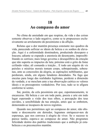 Divaldo Pereira Franco - Celeiro de Bênçãos - Pelo Espírito Joanna de Ângelis 41
18
Ao compasso do amor
No clima de ansiedade em que respiras, da vida e das coisas
somente observas o lado negativo, como se te propusesses exclu-
sivamente ao arrolamento do pessimismo e da aflição.
Relatas que a dor mantém presença constante nos quadros da
vida, parecendo asfixiar os ideais de beleza e os sonhos de eleva-
ção. Aqui é a enfermidade dominadora, produzindo desespero e
loucura; adiante se expande a anestesia do desencanto, impossibi-
litando os sorrisos; mais longe governa o desequilíbrio da emoção
que não suporta os impactos da luta; próximo está o grito da fome
ceifando vidas; ali comanda a traição... E todo um séquito de vis
paixões e misérias morais tomam corpo, sobrepairando, sobera-
nas, ante as concessões da alegria, as aspirações nobilitantes, que
perduram, ainda, em alguns lutadores denodados. Na fuga que
encetas para longe das realidades legítimas, perdeste a dimensão
da verdade, e se mesclam ante a tua observação caótica os valores
ideais e os pressupostos verdadeiros. Por isso, tudo se te afigura
conforme te sentes.
Sai, porém, da cela pessimista em que, espontaneamente, te
encarceras. Há beleza e cor em toda parte, poesia e arte em todo
lugar esperando a visão dos teus olhos, a percepção dos teus
ouvidos, a sensibilidade da tua emoção, antes que se embotem,
demorando-se incapazes de novos registros.
Quando nos permitimos agir ao compasso do amor, não obs-
tante o desconcerto em derredor, logramos enriquecer-nos de
esperança, que nos convoca à alegria de viver. Se o sucesso te
parece tardio, espera-o ao compasso do amor. Não programes
felicidade dentro dos padrões tradicionais que a ambição já esta-
beleceu e os preconceitos mantêm.
 