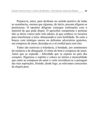 Divaldo Pereira Franco - Celeiro de Bênçãos - Pelo Espírito Joanna de Ângelis 42
Prepara-te, antes, para desfrutar no sentido positivo de todas
as ocorrências, mesmo que algumas, de início, possam afigurar-se
perniciosas. O operário diligente consegue realizações com o
material de que pode dispor. O agricultor competente e pertinaz
não se deixa vencer pelo solo adusto, já que conhece os recursos
para transformar a terra, abençoando-a com fertilidade. Se estás a
braços com inimigos soezes ou defrontas adversários gratuitos,
em compasso de amor, desculpa-os e sê cordial para com eles.
Todos são sensíveis à tolerância, à bondade, aos sentimentos
da renúncia e da abnegação. O ritmo do bem é compasso de amor.
Amor que se expande - felicidade que se espraia no país dos
corações. Higieniza o espírito e coloca no íntimo a musicalidade
que cante ao compasso do amor e verás reverdecer-se a paisagem
das tuas aspirações, fruindo, desde logo, as relevantes concessões
da alegria pura.
 