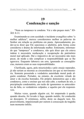 Divaldo Pereira Franco - Celeiro de Bênçãos - Pelo Espírito Joanna de Ângelis 43
19
Condenação e sanção
“Nem eu tampouco te condeno. Vai e não peques mais.” JO-
ÃO: 8-11.
Examinando-se com acuidade o incidente evangélico sobre “a
mulher adúltera”, merece consideremos melhor as palavras do
Senhor em relação ao problema em pauta. Apressadamente, po-
der-se-ia dizer que Ele sancionou o adultério, pela forma como
considerou o drama da infortunada mulher. Entretanto, informan-
do que “tampouco” a condenava, não quis dizer que ela estava
indene à necessária reeducação e recuperação do patrimônio
moral mal aplicado. Daí o impositivo de ser necessário não mais
pecar, de modo a não complicar a responsabilidade que se lhe
agravava. Enquanto laborava em erro, ignorando as conseqüên-
cias, menores eram as suas responsabilidades.
Clarificada, agora, pela misericórdia e pelo ensejo reparador,
já não seriam as mesmas as circunstâncias em que se movimenta-
ria. Somente possuindo a verdadeira autoridade moral pode al-
guém condenar. Portador, no entanto, da excelente virtude do
amor e da excelsa honradez, Ele próprio demonstrou que a não
condenava, como a ensinar que nos não cabe. a nenhum de nós, a
precipitação condenatória, em razão de ignorarmos os anteceden-
tes da falta, os verdadeiros culpados, e aqueles por ela responsá-
veis.
Muitas vezes, quando alguém cai, foi empurrado à queda;
quando deserta, foi levado à fuga; quando maldiz, foi conduzido
ao desespero. O criminoso, enfim, deste ou daquele teor, foi,
possivelmente, impulsionado por outrem à consecução da tragédia
num momento infeliz.
 
