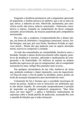 Divaldo Pereira Franco - Celeiro de Bênçãos - Pelo Espírito Joanna de Ângelis 44
Enquanto a desditosa permanecia sob o julgamento apressado
do populacho, o Senhor pensava no adúltero, que a ela se unira ou
que, talvez, a induzira ao erro. Absolvido, tacitamente, por coni-
vência social, não estava, todavia, sancionado... Outrossim, consi-
derava o esposo, irregular no cumprimento do dever conjugal,
causador, possivelmente, da loucura perpetrada pela companheira
atormentada.
Por isso, não a condenou. Compreendendo-lhe o drama ínti-
mo, em forma de infortúnio e insegurança emocional, soezes, foi-
lhe benigno, sem que, por essa forma, facultasse licitude ao equí-
voco moral... Diante dos que padecem esta ou aquela ulceração
moral, reserva-te compaixão e caridade.
Ao lado dos emaranhados na criminalidade, faculta-te amor e
bondade. Instado a opinar desfavoravelmente sobre alguém, pene-
tra-te de prudência e sensatez, aplicando o medicamento da com-
preensão e da fraternidade. Os infelizes já expiam na própria
desdita dos equívocos em que se comprazeram, não te competindo
atormentá-los mais, infligir-lhes punições mais severas...
Em qualquer circunstância da tua vida, lembra-te de Jesus
que, podendo condenar e impor reparações, usou da inquestioná-
vel força do amor, a fim de ajudar os aturdidos, nunca, porém, do
ácido da acusação intempestiva para desorientá-los mais.
Certamente há leis e homens que a sociedade encarregou do
mister da justiça. Ajuda-os sem te imiscuíres em atribuições que
te não dizem respeito. Se convocado inesperadamente à posição
de inquisidor ou julgador implacável, pergunta-te: “Que faria
Jesus em meu lugar?”, e aplica o balsâmico medicamento da
esperança sobre a ferida pútrida do padecente, acenando-lhe com
o amanhã de bênçãos que a todos alcançará.
 