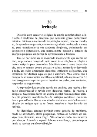 Divaldo Pereira Franco - Celeiro de Bênçãos - Pelo Espírito Joanna de Ângelis 45
20
Irritação
Distonia com caráter etiológico de ampla complexidade, a ir-
ritação é síndrome de processo que denuncia grave perturbação
interior. Inicia-se em clima de inquietação mental, exteriorizando-
se, de quando em quando, como cansaço desta ou daquela nature-
za, para transformar-se em azedume freqüente, culminando em
descontrole sistemático, que normalmente conduz a estados de
anarquia psíquica, em forma de agressividade e loucura.
Trai-se por meio da animosidade inconsciente que medra no
imo, ampliando o campo de ação como insatisfação em relação a
tudo e antipatia para com todos. Manifestando-se como impaciên-
cia, arma o homem contra pessoas e coisas, tornando-o descortês
e rude, em cujas aparências desdobra tentáculos asfixiantes, que
terminam por destruir aqueles que a cultivam. Mas, como não é
correto falar numa tônica melíflua e artificial, não menos certo é o
tom arrogante e superior que se imprime ao verbo, para contestar,
responder ou argumentar.
A expressão dura produz reação no ouvinte, que recebe o im-
pacto desagradável e revida com descarga mental de revolta e
antipatia. Necessário fazer um exame mental para modificar atitu-
des. Se percebes manifestações de irritação constante, examina-
lhes a procedência. Recua nas atitudes animosas, restabelecendo o
círculo de amigos que se te fazem arredios e logo baterão em
retirada.
Se identificas cansaço pertinaz como geratriz do problema,
muda de atividades, altera programas, motiva os horários de ser-
viço com otimismo, mas reage. Não absorvas tudo nos misteres
que abraças. Aprende a repartir labores e confiança, pouco impor-
tando se recebes ou não retribuição.
 