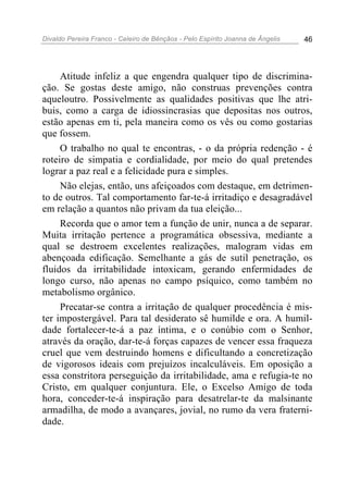 Divaldo Pereira Franco - Celeiro de Bênçãos - Pelo Espírito Joanna de Ângelis 46
Atitude infeliz a que engendra qualquer tipo de discrimina-
ção. Se gostas deste amigo, não construas prevenções contra
aqueloutro. Possivelmente as qualidades positivas que lhe atri-
buis, como a carga de idiossincrasias que depositas nos outros,
estão apenas em ti, pela maneira como os vês ou como gostarias
que fossem.
O trabalho no qual te encontras, - o da própria redenção - é
roteiro de simpatia e cordialidade, por meio do qual pretendes
lograr a paz real e a felicidade pura e simples.
Não elejas, então, uns afeiçoados com destaque, em detrimen-
to de outros. Tal comportamento far-te-á irritadiço e desagradável
em relação a quantos não privam da tua eleição...
Recorda que o amor tem a função de unir, nunca a de separar.
Muita irritação pertence a programática obsessiva, mediante a
qual se destroem excelentes realizações, malogram vidas em
abençoada edificação. Semelhante a gás de sutil penetração, os
fluidos da irritabilidade intoxicam, gerando enfermidades de
longo curso, não apenas no campo psíquico, como também no
metabolismo orgânico.
Precatar-se contra a irritação de qualquer procedência é mis-
ter impostergável. Para tal desiderato sê humilde e ora. A humil-
dade fortalecer-te-á a paz íntima, e o conúbio com o Senhor,
através da oração, dar-te-á forças capazes de vencer essa fraqueza
cruel que vem destruindo homens e dificultando a concretização
de vigorosos ideais com prejuízos incalculáveis. Em oposição a
essa constritora perseguição da irritabilidade, ama e refugia-te no
Cristo, em qualquer conjuntura. Ele, o Excelso Amigo de toda
hora, conceder-te-á inspiração para desatrelar-te da malsinante
armadilha, de modo a avançares, jovial, no rumo da vera fraterni-
dade.
 