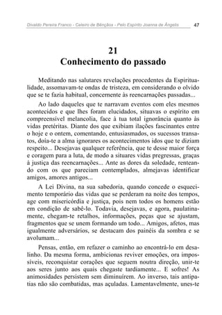 Divaldo Pereira Franco - Celeiro de Bênçãos - Pelo Espírito Joanna de Ângelis 47
21
Conhecimento do passado
Meditando nas salutares revelações procedentes da Espiritua-
lidade, assomavam-te ondas de tristeza, em considerando o olvido
que se te fazia habitual, concernente às reencarnações passadas...
Ao lado daqueles que te narravam eventos com eles mesmos
acontecidos e que lhes foram elucidados, situavas o espírito em
compreensível melancolia, face à tua total ignorância quanto às
vidas pretéritas. Diante dos que exibiam ilações fascinantes entre
o hoje e o ontem, comentando, entusiasmados, os sucessos transa-
tos, doía-te a alma ignorares os acontecimentos idos que te diziam
respeito... Desejavas qualquer referência, que te desse maior força
e coragem para a luta, de modo a situares vidas pregressas, graças
à justiça das reencarnações... Ante as dores da soledade, rentean-
do com os que pareciam contemplados, almejavas identificar
amigos, amores antigos...
A Lei Divina, na sua sabedoria, quando concede o esqueci-
mento temporário das vidas que se perderam na noite dos tempos,
age com misericórdia e justiça, pois nem todos os homens estão
em condição de sabê-lo. Todavia, desejavas, e agora, paulatina-
mente, chegam-te retalhos, informações, peças que se ajustam,
fragmentos que se unem formando um todo... Amigos, afetos, mas
igualmente adversários, se destacam dos painéis da sombra e se
avolumam...
Pensas, então, em refazer o caminho ao encontrá-lo em desa-
linho. Da mesma forma, ambicionas reviver emoções, ora impos-
síveis, reconquistar corações que seguem noutra direção, unir-te
aos seres junto aos quais chegaste tardiamente... E sofres! As
animosidades persistem sem diminuírem. Ao inverso, tais antipa-
tias não são combatidas, mas açuladas. Lamentavelmente, unes-te
 