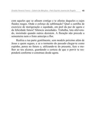 Divaldo Pereira Franco - Celeiro de Bênçãos - Pelo Espírito Joanna de Ângelis 48
com aqueles que se afinam contigo e te afastas daqueles a cujos
fluidos reages. Onde o esforço da sublimação? Qual a cartilha de
exercício de morigeração e equidade, em prol da paz de agora e
da felicidade futura? Silencia ansiedades. Trabalha, luta afervora-
do, insistindo quando outros desistem. A floração não precede a
sementeira nem o fruto antecipa a flor.
Realiza a tua parte gentilmente, sem modelo próximo além de
Jesus a quem segues, e se o tormento do passado chegar-te como
espinho, pensa no futuro e, utilizando-te do presente, faze o me-
lhor ao teu alcance, guardando a certeza de que o porvir te res-
ponderá conforme o construas desde agora.
 