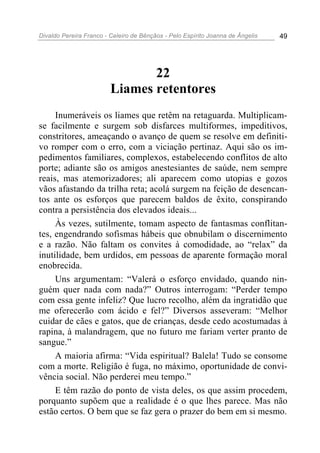 Divaldo Pereira Franco - Celeiro de Bênçãos - Pelo Espírito Joanna de Ângelis 49
22
Liames retentores
Inumeráveis os liames que retêm na retaguarda. Multiplicam-
se facilmente e surgem sob disfarces multiformes, impeditivos,
constritores, ameaçando o avanço de quem se resolve em definiti-
vo romper com o erro, com a viciação pertinaz. Aqui são os im-
pedimentos familiares, complexos, estabelecendo conflitos de alto
porte; adiante são os amigos anestesiantes de saúde, nem sempre
reais, mas atemorizadores; ali aparecem como utopias e gozos
vãos afastando da trilha reta; acolá surgem na feição de desencan-
tos ante os esforços que parecem baldos de êxito, conspirando
contra a persistência dos elevados ideais...
Às vezes, sutilmente, tomam aspecto de fantasmas conflitan-
tes, engendrando sofismas hábeis que obnubilam o discernimento
e a razão. Não faltam os convites à comodidade, ao “relax” da
inutilidade, bem urdidos, em pessoas de aparente formação moral
enobrecida.
Uns argumentam: “Valerá o esforço envidado, quando nin-
guém quer nada com nada?” Outros interrogam: “Perder tempo
com essa gente infeliz? Que lucro recolho, além da ingratidão que
me oferecerão com ácido e fel?” Diversos asseveram: “Melhor
cuidar de cães e gatos, que de crianças, desde cedo acostumadas à
rapina, à malandragem, que no futuro me fariam verter pranto de
sangue.”
A maioria afirma: “Vida espiritual? Balela! Tudo se consome
com a morte. Religião é fuga, no máximo, oportunidade de convi-
vência social. Não perderei meu tempo.”
E têm razão do ponto de vista deles, os que assim procedem,
porquanto supõem que a realidade é o que lhes parece. Mas não
estão certos. O bem que se faz gera o prazer do bem em si mesmo.
 