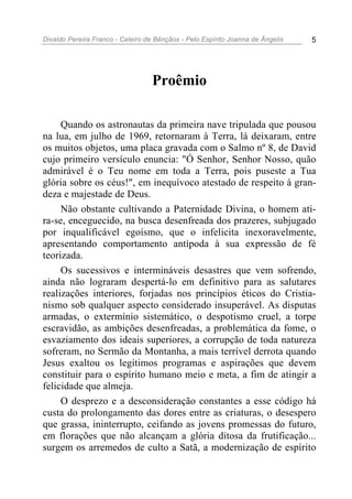 Divaldo Pereira Franco - Celeiro de Bênçãos - Pelo Espírito Joanna de Ângelis 5
Proêmio
Quando os astronautas da primeira nave tripulada que pousou
na lua, em julho de 1969, retornaram à Terra, lá deixaram, entre
os muitos objetos, uma placa gravada com o Salmo nº 8, de David
cujo primeiro versículo enuncia: "Ó Senhor, Senhor Nosso, quão
admirável é o Teu nome em toda a Terra, pois puseste a Tua
glória sobre os céus!", em inequívoco atestado de respeito à gran-
deza e majestade de Deus.
Não obstante cultivando a Paternidade Divina, o homem ati-
ra-se, enceguecido, na busca desenfreada dos prazeres, subjugado
por inqualificável egoísmo, que o infelicita inexoravelmente,
apresentando comportamento antípoda à sua expressão de fé
teorizada.
Os sucessivos e intermináveis desastres que vem sofrendo,
ainda não lograram despertá-lo em definitivo para as salutares
realizações interiores, forjadas nos princípios éticos do Cristia-
nismo sob qualquer aspecto considerado insuperável. As disputas
armadas, o extermínio sistemático, o despotismo cruel, a torpe
escravidão, as ambições desenfreadas, a problemática da fome, o
esvaziamento dos ideais superiores, a corrupção de toda natureza
sofreram, no Sermão da Montanha, a mais terrível derrota quando
Jesus exaltou os legítimos programas e aspirações que devem
constituir para o espírito humano meio e meta, a fim de atingir a
felicidade que almeja.
O desprezo e a desconsideração constantes a esse código há
custa do prolongamento das dores entre as criaturas, o desespero
que grassa, ininterrupto, ceifando as jovens promessas do futuro,
em florações que não alcançam a glória ditosa da frutificação...
surgem os arremedos de culto a Satã, a modernização de espírito
 