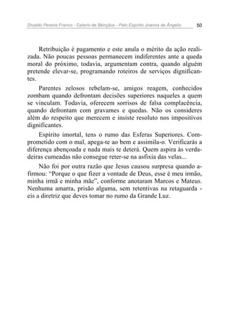 Divaldo Pereira Franco - Celeiro de Bênçãos - Pelo Espírito Joanna de Ângelis 50
Retribuição é pagamento e este anula o mérito da ação reali-
zada. Não poucas pessoas permanecem indiferentes ante a queda
moral do próximo, todavia, argumentam contra, quando alguém
pretende elevar-se, programando roteiros de serviços dignifican-
tes.
Parentes zelosos rebelam-se, amigos reagem, conhecidos
zombam quando defrontam decisões superiores naqueles a quem
se vinculam. Todavia, oferecem sorrisos de falsa complacência,
quando defrontam com gravames e quedas. Não os consideres
além do respeito que merecem e insiste resoluto nos impositivos
dignificantes.
Espírito imortal, tens o rumo das Esferas Superiores. Com-
prometido com o mal, apega-te ao bem e assimila-o. Verificarás a
diferença abençoada e nada mais te deterá. Quem aspira às verda-
deiras cumeadas não consegue reter-se na asfixia das velas...
Não foi por outra razão que Jesus causou surpresa quando a-
firmou: “Porque o que fizer a vontade de Deus, esse é meu irmão,
minha irmã e minha mãe”, conforme anotaram Marcos e Mateus.
Nenhuma amarra, prisão alguma, sem retentivas na retaguarda -
eis a diretriz que deves tomar no rumo da Grande Luz.
 