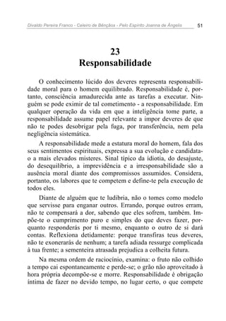Divaldo Pereira Franco - Celeiro de Bênçãos - Pelo Espírito Joanna de Ângelis 51
23
Responsabilidade
O conhecimento lúcido dos deveres representa responsabili-
dade moral para o homem equilibrado. Responsabilidade é, por-
tanto, consciência amadurecida ante as tarefas a executar. Nin-
guém se pode eximir de tal cometimento - a responsabilidade. Em
qualquer operação da vida em que a inteligência tome parte, a
responsabilidade assume papel relevante a impor deveres de que
não te podes desobrigar pela fuga, por transferência, nem pela
negligência sistemática.
A responsabilidade mede a estatura moral do homem, fala dos
seus sentimentos espirituais, expressa a sua evolução e candidata-
o a mais elevados misteres. Sinal típico da idiotia, do desajuste,
do desequilíbrio, a imprevidência e a irresponsabilidade são a
ausência moral diante dos compromissos assumidos. Considera,
portanto, os labores que te competem e define-te pela execução de
todos eles.
Diante de alguém que te ludibria, não o tomes como modelo
que servisse para enganar outros. Errando, porque outros erram,
não te compensará a dor, sabendo que eles sofrem, também. Im-
põe-te o cumprimento puro e simples do que deves fazer, por-
quanto responderás por ti mesmo, enquanto o outro de si dará
contas. Reflexiona detidamente: porque transfiras teus deveres,
não te exonerarás de nenhum; a tarefa adiada ressurge complicada
à tua frente; a sementeira atrasada prejudica a colheita futura.
Na mesma ordem de raciocínio, examina: o fruto não colhido
a tempo cai espontaneamente e perde-se; o grão não aproveitado à
hora própria decompõe-se e morre. Responsabilidade é obrigação
íntima de fazer no devido tempo, no lugar certo, o que compete
 