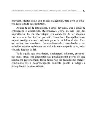 Divaldo Pereira Franco - Celeiro de Bênçãos - Pelo Espírito Joanna de Ângelis 52
executar. Muitos dirão que as tuas exigências, para com os deve-
res, resultam de desequilíbrios.
Acusar-te-ão de intolerante, e dirão, levianos, que o dever te
enlouquece e desarticula. Responsável, como és, não lhes dês
importância. Talvez não estejam em condições de ser idôneos.
Encontram-se doentes. Sê, portanto, como diz o Evangelho, seve-
ro para contigo mesmo e tolerante para com as faltas alheias. Eles,
os irmãos irresponsáveis, desrespeitar-te-ão, perturbarão o teu
trabalho, criarão problemas em volta do teu campo de ação, toda-
via, não fugirão da lei.
Tudo aquilo que retardarem, desfizerem, adiarem, encontra-
rão mais tarde, em circunstâncias possivelmente piores do que
aquela em que se acham. Disse Jesus: “ao dia bastam seus males”,
concitando-nos à despreocupação somente quanto a fadigas e
precipitações desnecessárias.
 