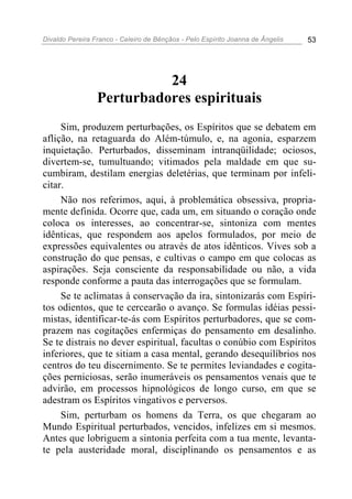 Divaldo Pereira Franco - Celeiro de Bênçãos - Pelo Espírito Joanna de Ângelis 53
24
Perturbadores espirituais
Sim, produzem perturbações, os Espíritos que se debatem em
aflição, na retaguarda do Além-túmulo, e, na agonia, esparzem
inquietação. Perturbados, disseminam intranqüilidade; ociosos,
divertem-se, tumultuando; vitimados pela maldade em que su-
cumbiram, destilam energias deletérias, que terminam por infeli-
citar.
Não nos referimos, aqui, à problemática obsessiva, propria-
mente definida. Ocorre que, cada um, em situando o coração onde
coloca os interesses, ao concentrar-se, sintoniza com mentes
idênticas, que respondem aos apelos formulados, por meio de
expressões equivalentes ou através de atos idênticos. Vives sob a
construção do que pensas, e cultivas o campo em que colocas as
aspirações. Seja consciente da responsabilidade ou não, a vida
responde conforme a pauta das interrogações que se formulam.
Se te aclimatas à conservação da ira, sintonizarás com Espíri-
tos odientos, que te cercearão o avanço. Se formulas idéias pessi-
mistas, identificar-te-ás com Espíritos perturbadores, que se com-
prazem nas cogitações enfermiças do pensamento em desalinho.
Se te distrais no dever espiritual, facultas o conúbio com Espíritos
inferiores, que te sitiam a casa mental, gerando desequilíbrios nos
centros do teu discernimento. Se te permites leviandades e cogita-
ções perniciosas, serão inumeráveis os pensamentos venais que te
advirão, em processos hipnológicos de longo curso, em que se
adestram os Espíritos vingativos e perversos.
Sim, perturbam os homens da Terra, os que chegaram ao
Mundo Espiritual perturbados, vencidos, infelizes em si mesmos.
Antes que lobriguem a sintonia perfeita com a tua mente, levanta-
te pela austeridade moral, disciplinando os pensamentos e as
 