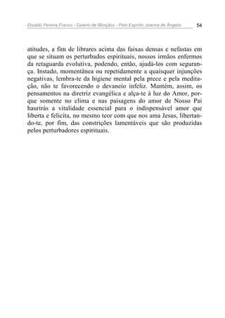 Divaldo Pereira Franco - Celeiro de Bênçãos - Pelo Espírito Joanna de Ângelis 54
atitudes, a fim de librares acima das faixas densas e nefastas em
que se situam os perturbados espirituais, nossos irmãos enfermos
da retaguarda evolutiva, podendo, então, ajudá-los com seguran-
ça. Instado, momentânea ou repetidamente a quaisquer injunções
negativas, lembra-te da higiene mental pela prece e pela medita-
ção, não te favorecendo o devaneio infeliz. Mantém, assim, os
pensamentos na diretriz evangélica e alça-te à luz do Amor, por-
que somente no clima e nas paisagens do amor de Nosso Pai
haurirás a vitalidade essencial para o indispensável amor que
liberta e felicita, no mesmo teor com que nos ama Jesus, libertan-
do-te, por fim, das constrições lamentáveis que são produzidas
pelos perturbadores espirituais.
 