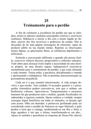 Divaldo Pereira Franco - Celeiro de Bênçãos - Pelo Espírito Joanna de Ângelis 55
25
Treinamento para o perdão
A fim de colimares a excelência do perdão aos que te ofen-
dem, mister te adestres mediante antecipados critérios e exercícios
contínuos. Habitua-te a iniciar o dia com a mente ligada ao Se-
nhor, através dos fios invisíveis e poderosos da oração. Não te
descuides de ler uma página mensageira de otimismo, capaz de
produzir júbilo no teu mundo íntimo. Reprime as observações
menos dignas, as apreciações fúteis, as referências deprimentes e
maliciosas.
Estimula a conversação edificante e quando não possas fazê-
lo, reserva-te silêncio discreto, propiciatório a reflexões salutares.
Todo labor para alcançar êxito impõe a necessidade de uma técni-
ca própria, de uma diretriz segura. Indispensável exercitar-te
mentalmente para o cometimento do perdão, a que estás chamado
a cada instante. Treina então, a paciência, disciplinando a vontade
e aprimorando a indulgência. Não te permitas autocomiseração ou
personalismo prejudicial.
Cada ser é o que constrói interiormente. A vida sempre de-
volve o que recebe. Tem cuidado. O acusador gratuito e o perse-
guidor sistemático podem converter-se, sem que o saibam, em
benfeitores valiosos. Aproveita-os. Temperamentos e caracteres
humanos há que produzem mais e melhor, quando fiscalizados ou
submetidos a rigoroso controle. Quem conhece a verdade, sempre
consegue lograr benefícios em todas as situações, se desejar agir
com acerto. Olha em derredor: a primavera perfumada pode ser
considerada como o perdão da Natureza ao rigor hibernal; o grão
perdoa a terra que o esmaga, arrebentando-se em flor e fruto; o
trigo agradece à mó que o tritura, transformando-se em pão...
Apura os sentidos e perceberás as respostas de Nosso Pai, através
 