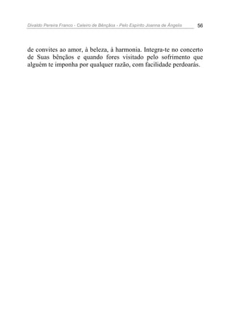 Divaldo Pereira Franco - Celeiro de Bênçãos - Pelo Espírito Joanna de Ângelis 56
de convites ao amor, à beleza, à harmonia. Integra-te no concerto
de Suas bênçãos e quando fores visitado pelo sofrimento que
alguém te imponha por qualquer razão, com facilidade perdoarás.
 