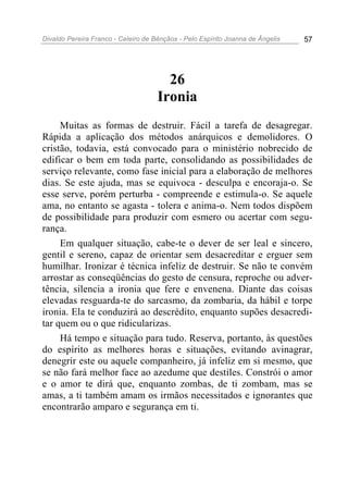 Divaldo Pereira Franco - Celeiro de Bênçãos - Pelo Espírito Joanna de Ângelis 57
26
Ironia
Muitas as formas de destruir. Fácil a tarefa de desagregar.
Rápida a aplicação dos métodos anárquicos e demolidores. O
cristão, todavia, está convocado para o ministério nobrecido de
edificar o bem em toda parte, consolidando as possibilidades de
serviço relevante, como fase inicial para a elaboração de melhores
dias. Se este ajuda, mas se equivoca - desculpa e encoraja-o. Se
esse serve, porém perturba - compreende e estimula-o. Se aquele
ama, no entanto se agasta - tolera e anima-o. Nem todos dispõem
de possibilidade para produzir com esmero ou acertar com segu-
rança.
Em qualquer situação, cabe-te o dever de ser leal e sincero,
gentil e sereno, capaz de orientar sem desacreditar e erguer sem
humilhar. Ironizar é técnica infeliz de destruir. Se não te convém
arrostar as conseqüências do gesto de censura, reproche ou adver-
tência, silencia a ironia que fere e envenena. Diante das coisas
elevadas resguarda-te do sarcasmo, da zombaria, da hábil e torpe
ironia. Ela te conduzirá ao descrédito, enquanto supões desacredi-
tar quem ou o que ridicularizas.
Há tempo e situação para tudo. Reserva, portanto, às questões
do espírito as melhores horas e situações, evitando avinagrar,
denegrir este ou aquele companheiro, já infeliz em si mesmo, que
se não fará melhor face ao azedume que destiles. Constrói o amor
e o amor te dirá que, enquanto zombas, de ti zombam, mas se
amas, a ti também amam os irmãos necessitados e ignorantes que
encontrarão amparo e segurança em ti.
 