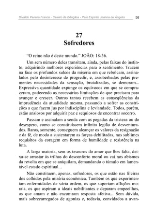 Divaldo Pereira Franco - Celeiro de Bênçãos - Pelo Espírito Joanna de Ângelis 58
27
Sofredores
“O reino não é deste mundo.” JOÃO: 18-36.
Um sem número deles transitam, ainda, pelas faixas do instin-
to, adquirindo melhores experiências para o sentimento. Trazem
na face os profundos sulcos da miséria em que rebolcam, assina-
lados pelo desinteresse de progredir, e, assoberbados pelas pre-
mentes necessidades da sensação, brutalizados, se demoram...
Expressiva quantidade expunge os equívocos em que se compra-
zeram, padecendo as necessárias limitações de que precisam para
avançar e crescer. Outros tantos recebem as conseqüências da
imprudência da atualidade mesma, passando a sofrer as constri-
ções a que fazem jus por indisciplina e leviandade. Todos, porém,
estão ansiosos por adquirir paz e sequiosos de encontrar socorro.
Passam e assinalam a senda com as pegadas da tristeza ou do
desespero, como se constituíssem infinita legião de desventura-
dos. Raros, somente, conseguem alcançar os valores da resignação
e da fé, de modo a sustentarem as forças debilitadas, nos sublimes
requisitos da coragem em forma de humildade e resistência na
luta.
A larga maioria, sem os tesouros do amor que lhes falta, dei-
xa-se arrastar às trilhas do desconforto moral ou cai nos abismos
da revolta em que se aniquilam, demandando o túmulo em lamen-
tável estado espiritual...
Não constituem, apenas, sofredores, os que estão nas fileiras
dos colhidos pela miséria econômica. Também os que experimen-
tam enfermidades de vária ordem, os que suportam aflições mo-
rais, os que aspiram a ideais nobilitantes e deparam empecilhos,
os que amam e não encontram resposta afetiva... Sem dúvida,
mais sobrecarregados de agonias e, todavia, convidados a avan-
 